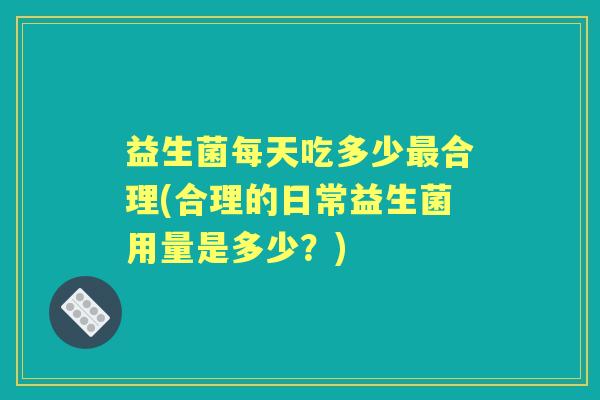 益生菌每天吃多少合理(合理的日常益生菌用量是多少？)