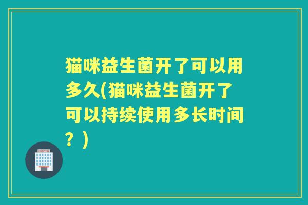 猫咪益生菌开了可以用多久(猫咪益生菌开了可以持续使用多长时间？)