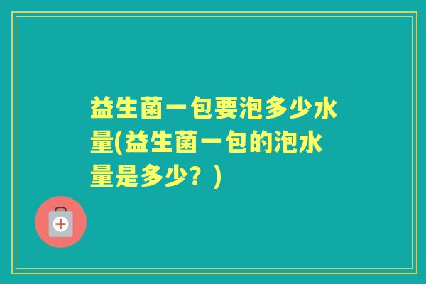 益生菌一包要泡多少水量(益生菌一包的泡水量是多少？)