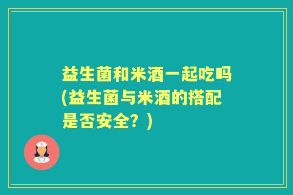 益生菌和米酒一起吃吗(益生菌与米酒的搭配是否安全？)
