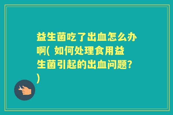 益生菌吃了出怎么办啊( 如何处理食用益生菌引起的出问题？)
