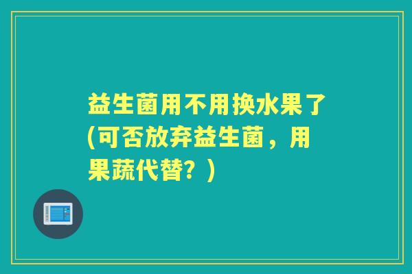 益生菌用不用换水果了(可否放弃益生菌，用果蔬代替？)