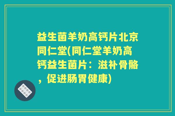 益生菌羊奶高钙片北京同仁堂(同仁堂羊奶高钙益生菌片：滋补骨骼，促进肠胃健康)