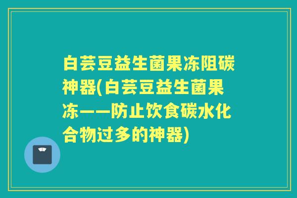 白芸豆益生菌果冻阻碳神器(白芸豆益生菌果冻——防止饮食碳水化合物过多的神器)