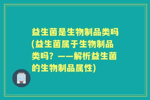 益生菌是生物制品类吗(益生菌属于生物制品类吗？——解析益生菌的生物制品属性)