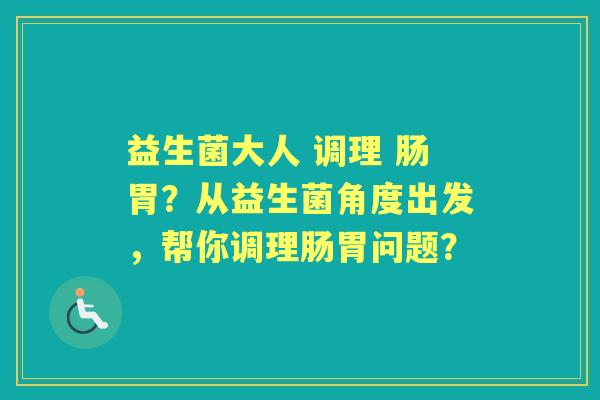 益生菌大人 调理 肠胃？从益生菌角度出发，帮你调理肠胃问题？