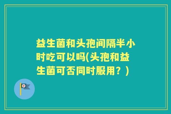益生菌和头孢间隔半小时吃可以吗(头孢和益生菌可否同时服用？)