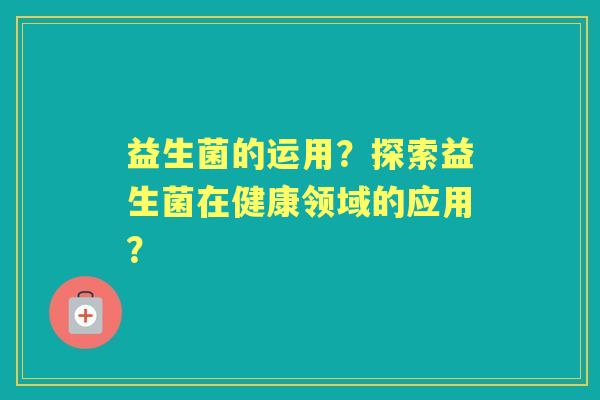 益生菌的运用？探索益生菌在健康领域的应用？