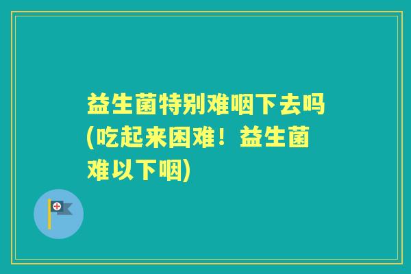 益生菌特别难咽下去吗(吃起来困难！益生菌难以下咽)