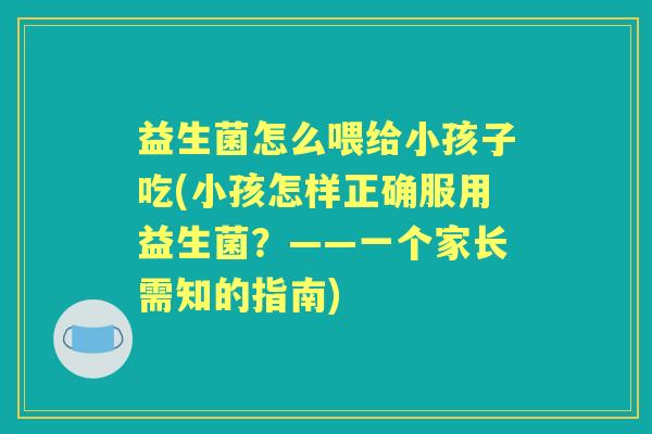益生菌怎么喂给小孩子吃(小孩怎样正确服用益生菌？——一个家长需知的指南)