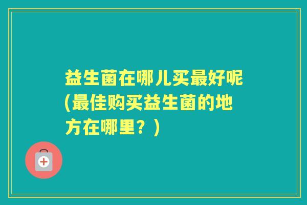 益生菌在哪儿买好呢(佳购买益生菌的地方在哪里？)