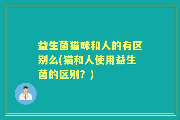 益生菌猫咪和人的有区别么(猫和人使用益生菌的区别？)