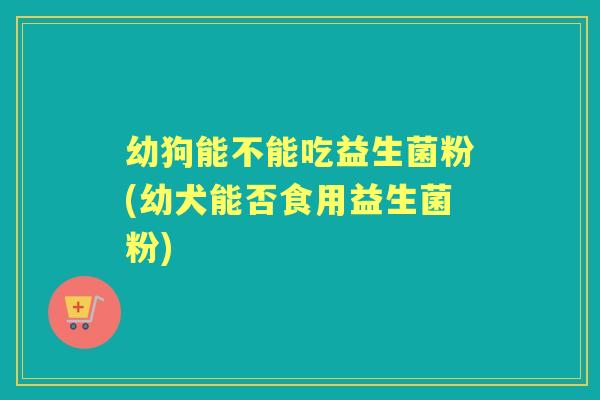 幼狗能不能吃益生菌粉(幼犬能否食用益生菌粉)