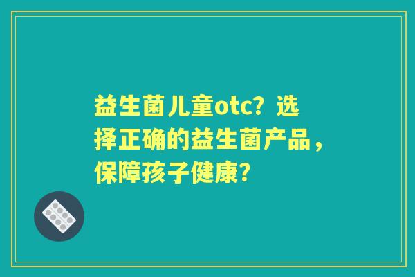 益生菌儿童otc？选择正确的益生菌产品，保障孩子健康？
