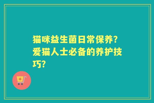 猫咪益生菌日常保养?爱猫人士必备的养护技巧? 猫咪益生菌日常保养?爱猫人士必备的养护技巧?