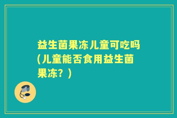 益生菌果冻儿童可吃吗(儿童能否食用益生菌果冻？)