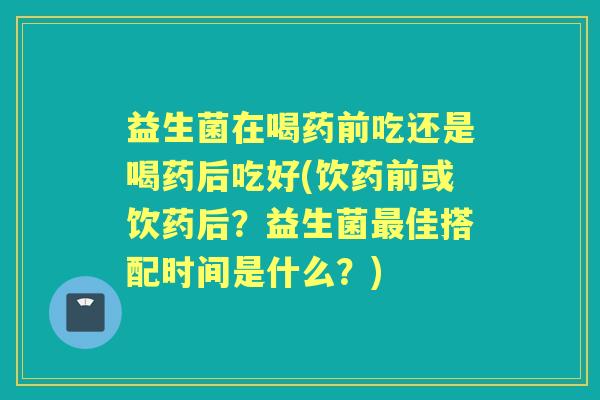 益生菌在喝药前吃还是喝药后吃好(饮药前或饮药后？益生菌佳搭配时间是什么？)