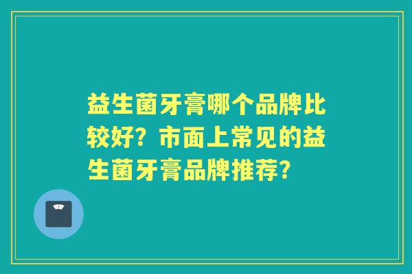 益生菌牙膏哪个品牌比较好？市面上常见的益生菌牙膏品牌推荐？