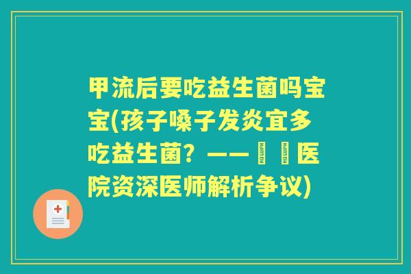 甲流后要吃益生菌吗宝宝(孩子嗓子发炎宜多吃益生菌？——宲璟医院资深医师解析争议)