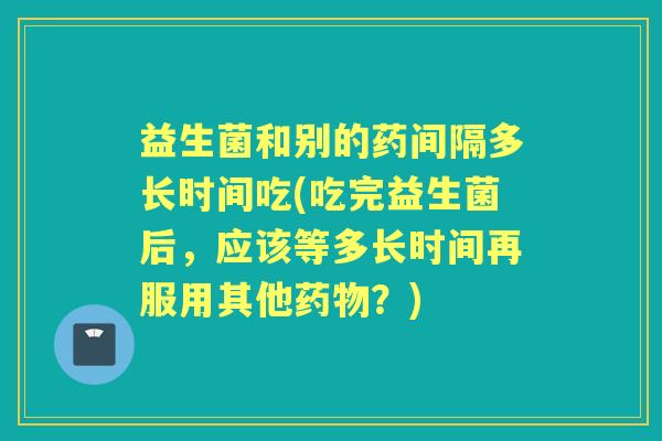 益生菌和别的药间隔多长时间吃(吃完益生菌后，应该等多长时间再服用其他？)