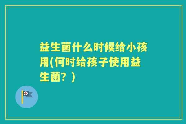 益生菌什么时候给小孩用(何时给孩子使用益生菌？)
