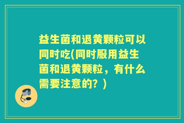 益生菌和退黄颗粒可以同时吃(同时服用益生菌和退黄颗粒，有什么需要注意的？)