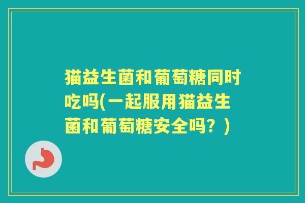 猫益生菌和葡萄糖同时吃吗(一起服用猫益生菌和葡萄糖安全吗？)