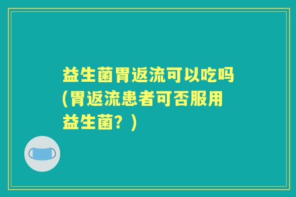 益生菌胃返流可以吃吗(胃返流患者可否服用益生菌？)