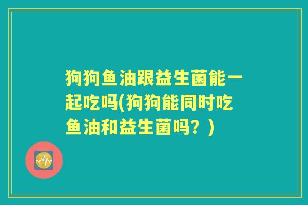 狗狗鱼油跟益生菌能一起吃吗(狗狗能同时吃鱼油和益生菌吗？)