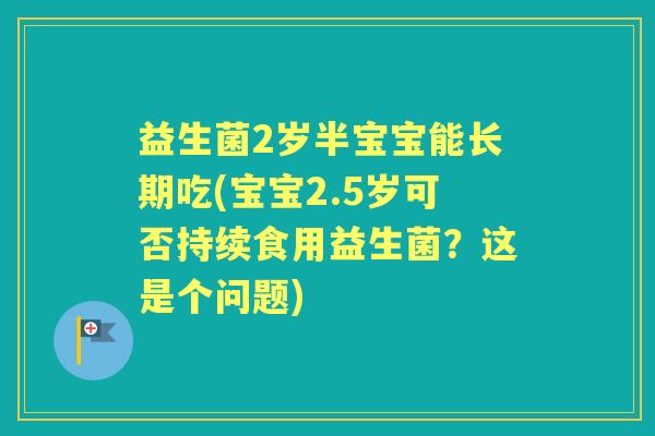 益生菌2岁半宝宝能长期吃(宝宝2.5岁可否持续食用益生菌？这是个问题)