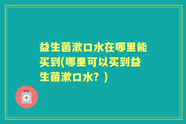 益生菌漱口水在哪里能买到(哪里可以买到益生菌漱口水？)