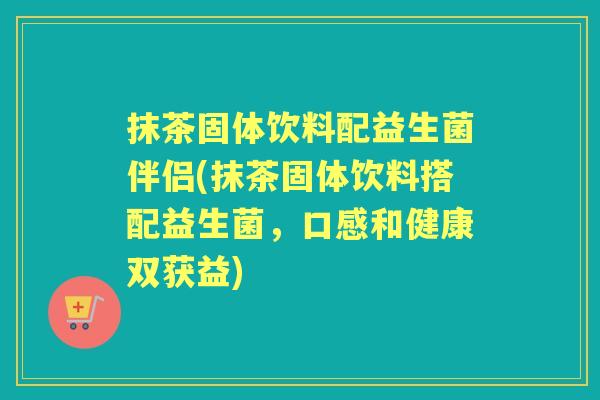 抹茶固体饮料配益生菌伴侣(抹茶固体饮料搭配益生菌，口感和健康双获益)