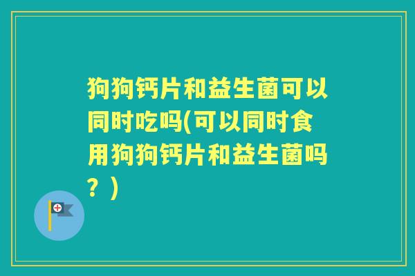 狗狗钙片和益生菌可以同时吃吗(可以同时食用狗狗钙片和益生菌吗？)