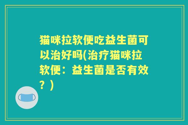猫咪拉软便吃益生菌可以好吗(猫咪拉软便：益生菌是否有效？)