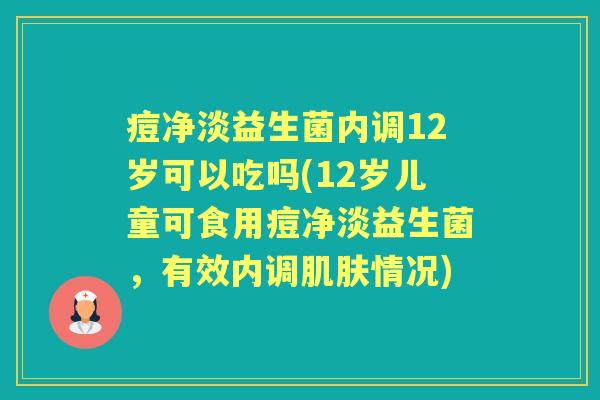 痘净淡益生菌内调12岁可以吃吗(12岁儿童可食用痘净淡益生菌，有效内调情况)