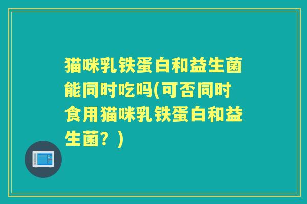 猫咪乳铁蛋白和益生菌能同时吃吗(可否同时食用猫咪乳铁蛋白和益生菌?) 猫咪乳铁蛋白和益生菌能同时吃吗(可否同时食用猫咪乳铁蛋白和益生菌?)