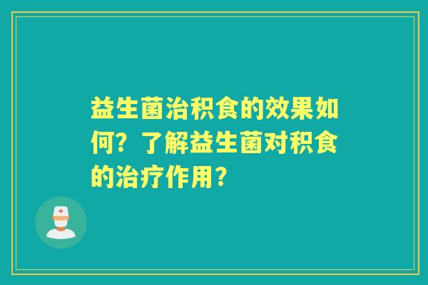 益生菌积食的效果如何?了解益生菌对积食的作用? 益生菌积食的效果如何?了解益生菌对积食的作用?