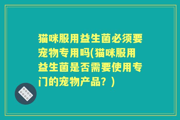 猫咪服用益生菌必须要宠物专用吗(猫咪服用益生菌是否需要使用专门的宠物产品？)
