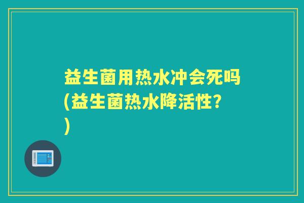 益生菌用热水冲会死吗(益生菌热水降活性？)
