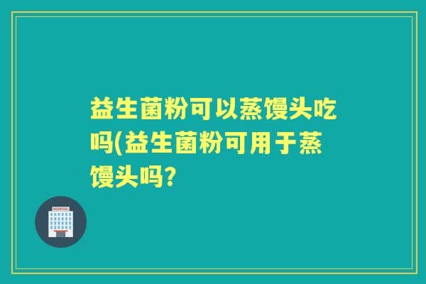 益生菌粉可以蒸馒头吃吗(益生菌粉可用于蒸馒头吗？