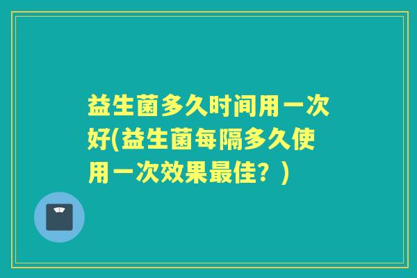 益生菌多久时间用一次好(益生菌每隔多久使用一次效果佳？)