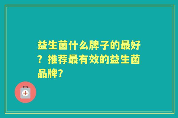 益生菌什么牌子的好?推荐有效的益生菌品牌? 益生菌什么牌子的好?推荐有效的益生菌品牌?