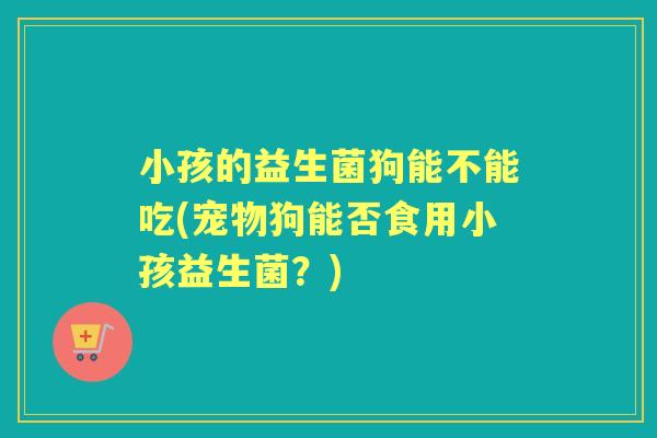 小孩的益生菌狗能不能吃(宠物狗能否食用小孩益生菌？)