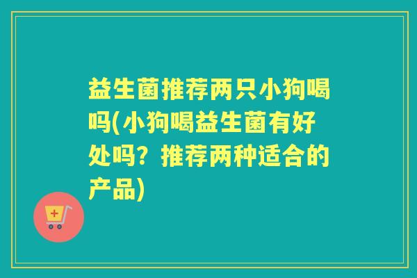 益生菌推荐两只小狗喝吗(小狗喝益生菌有好处吗？推荐两种适合的产品)