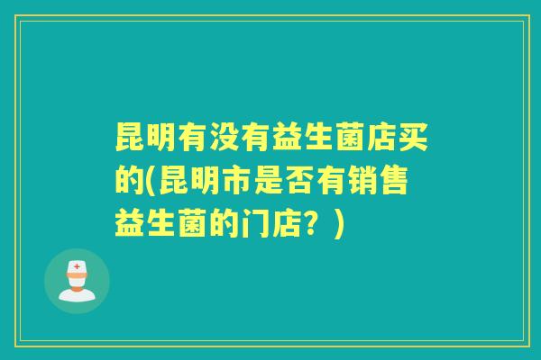 昆明有没有益生菌店买的(昆明市是否有销售益生菌的门店？)