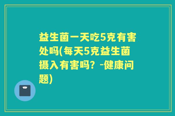益生菌一天吃5克有害处吗(每天5克益生菌摄入有害吗？-健康问题)
