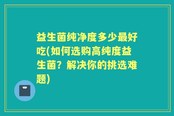 益生菌纯净度多少好吃(如何选购高纯度益生菌？解决你的挑选难题)