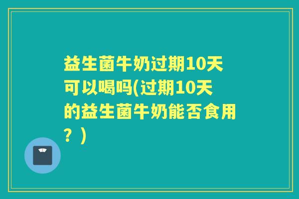 益生菌牛奶过期10天可以喝吗(过期10天的益生菌牛奶能否食用？)