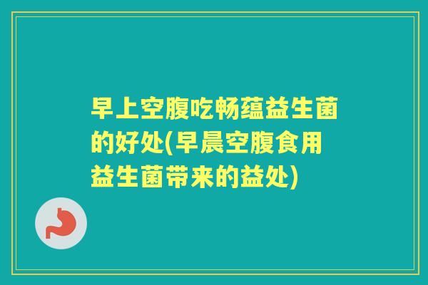 早上空腹吃畅蕴益生菌的好处(早晨空腹食用益生菌带来的益处)