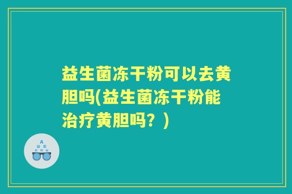 益生菌冻干粉可以去黄胆吗(益生菌冻干粉能黄胆吗？)